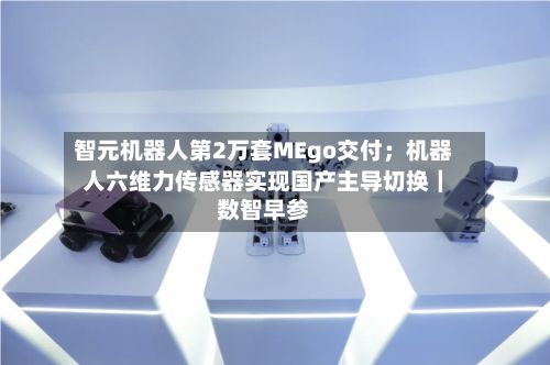 智元机器人第2万套MEgo交付；机器人六维力传感器实现国产主导切换｜数智早参-第2张图片