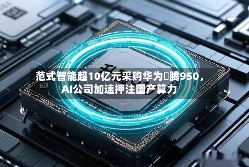 范式智能超10亿元采购华为昇腾950，AI公司加速押注国产算力-第3张图片