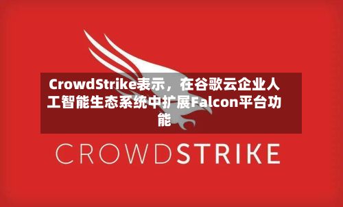 CrowdStrike表示，在谷歌云企业人工智能生态系统中扩展Falcon平台功能-第2张图片