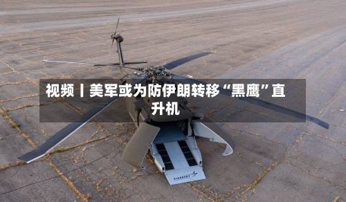 视频丨美军或为防伊朗转移“黑鹰	”直升机-第2张图片