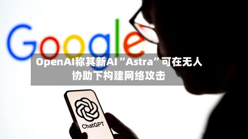 OpenAI称其新AI“Astra”可在无人协助下构建网络攻击-第3张图片