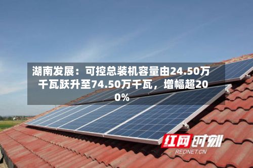 湖南发展：可控总装机容量由24.50万千瓦跃升至74.50万千瓦	，增幅超200%-第1张图片