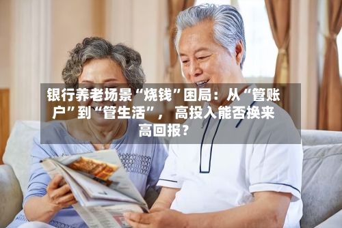 银行养老场景“烧钱”困局：从“管账户”到“管生活	”， 高投入能否换来高回报？-第2张图片