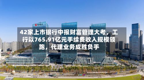 42家上市银行中报财富管理大考,工行以765.91亿元手续费收入规模领跑,代理业务成胜负手