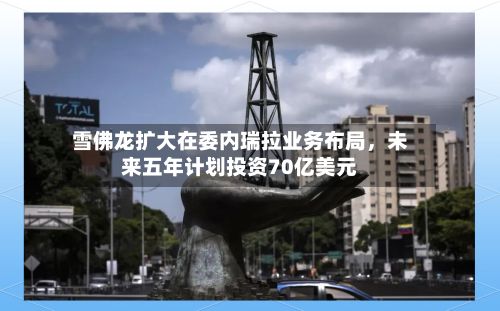 雪佛龙扩大在委内瑞拉业务布局	，未来五年计划投资70亿美元-第3张图片