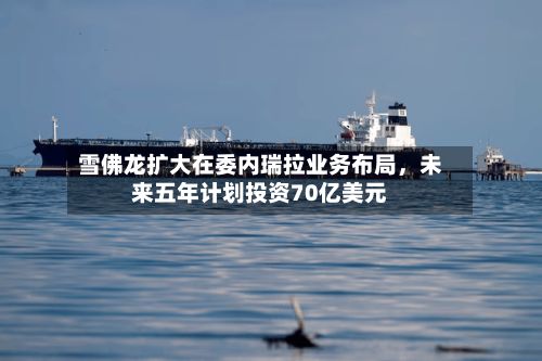 雪佛龙扩大在委内瑞拉业务布局	，未来五年计划投资70亿美元-第2张图片