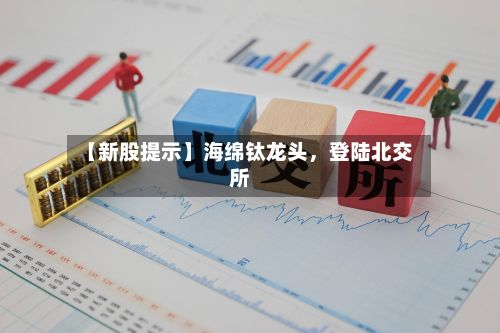 【新股提示】海绵钛龙头,登陆北交所
