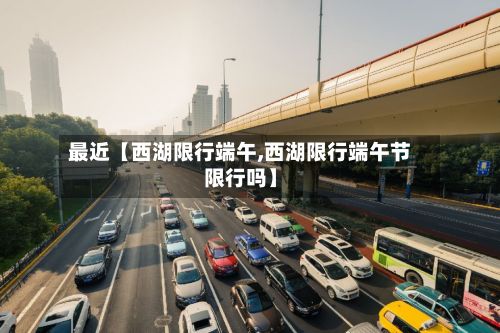 最近【西湖限行端午,西湖限行端午节限行吗】
