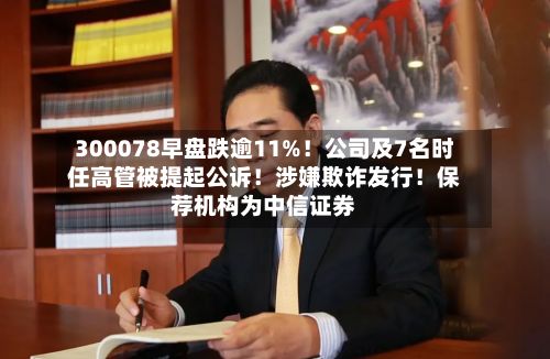 300078早盘跌逾11%！公司及7名时任高管被提起公诉！涉嫌欺诈发行！保荐机构为中信证券
