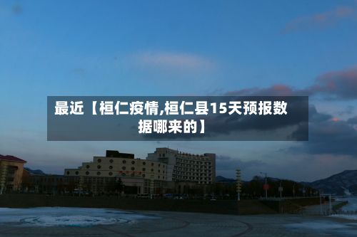 最近【桓仁疫情,桓仁县15天预报数据哪来的】-第3张图片