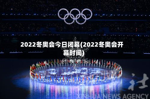 2022冬奥会今日闭幕(2022冬奥会开幕时间)-第2张图片