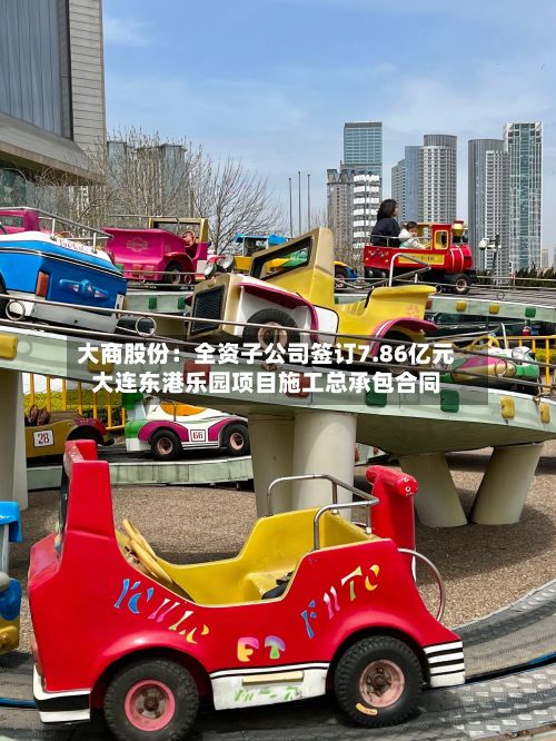 大商股份:全资子公司签订7.86亿元大连东港乐园项目施工总承包合同