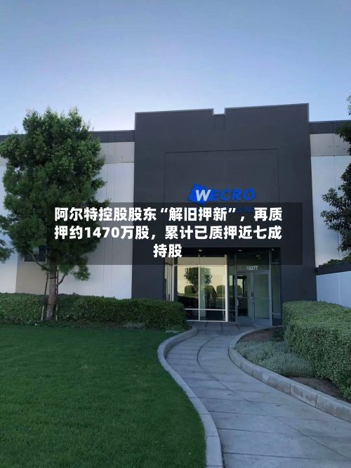阿尔特控股股东“解旧押新”，再质押约1470万股，累计已质押近七成持股