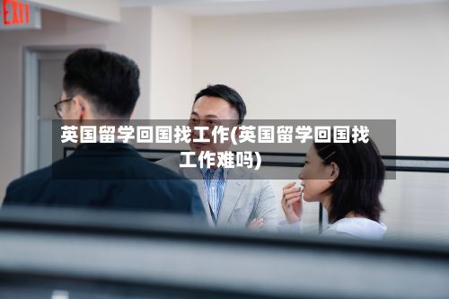 英国留学回国找工作(英国留学回国找工作难吗)