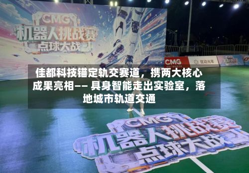 佳都科技锚定轨交赛道，携两大核心成果亮相—— 具身智能走出实验室	，落地城市轨道交通-第2张图片