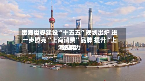 上海世界贸易中心建设“十五五”规划出炉 进一步擦亮“上海消费”品牌 提升“上海费用”影响力