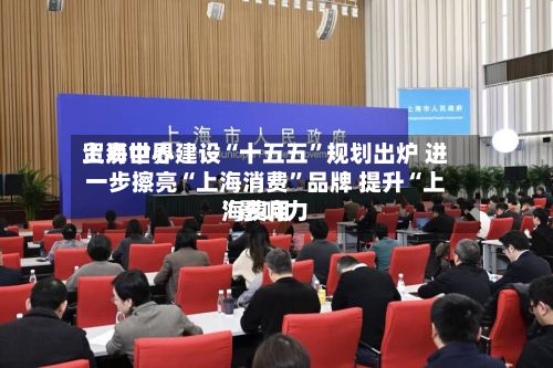 上海世界贸易中心建设“十五五”规划出炉 进一步擦亮“上海消费”品牌 提升“上海费用	”影响力-第2张图片