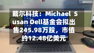 戴尔科技：Michael  Susan Dell基金会拟出售245.98万股，市值约12.48亿美元