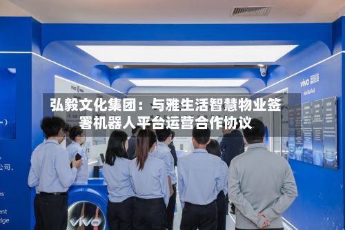 弘毅文化集团：与雅生活智慧物业签署机器人平台运营合作协议-第2张图片