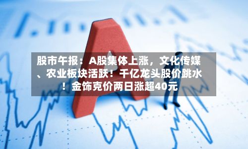 股市午报：A股集体上涨，文化传媒、农业板块活跃！千亿龙头股价跳水！金饰克价两日涨超40元-第2张图片