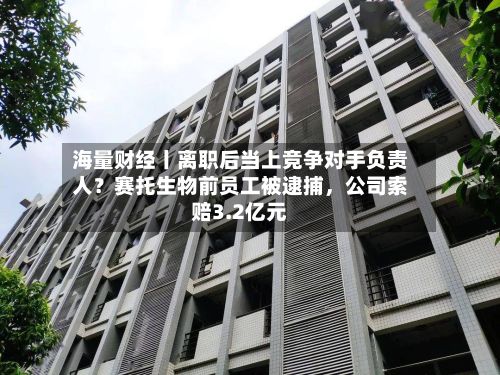 海量财经丨离职后当上竞争对手负责人？赛托生物前员工被逮捕，公司索赔3.2亿元-第3张图片
