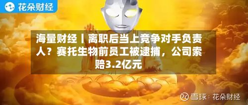 海量财经丨离职后当上竞争对手负责人？赛托生物前员工被逮捕，公司索赔3.2亿元-第2张图片