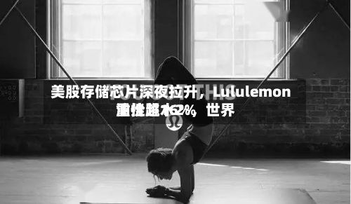 美股存储芯片深夜拉升，Lululemon重挫超16%，世界油价跳水2%-第2张图片