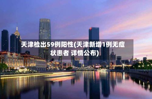 天津检出59例阳性(天津新增1例无症状患者 详情公布)-第2张图片