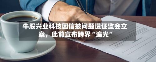 牛股兴业科技因信披问题遭证监会立案	，此前宣布跨界“追光	”-第2张图片