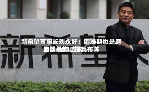 新希望董事长刘永好：困难期也是磨刀期 我们选取蛰伏蓄势、排兵布阵-第3张图片