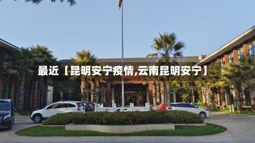 最近【昆明安宁疫情,云南昆明安宁】