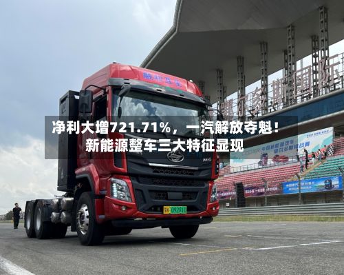 净利大增721.71%,一汽解放夺魁!新能源整车三大特征显现
