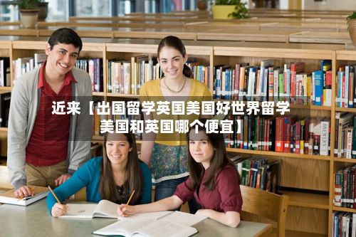 近来【出国留学英国美国好世界留学美国和英国哪个便宜】