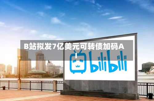 B站拟发7亿美元可转债加码AI-第2张图片