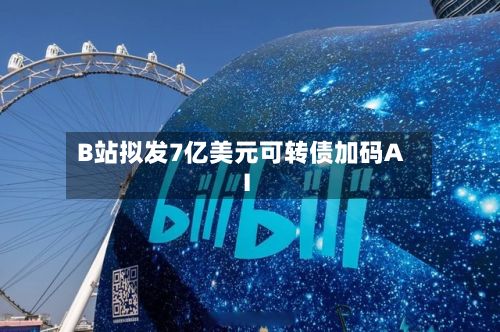 B站拟发7亿美元可转债加码AI-第3张图片