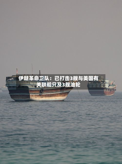 伊朗革命卫队:已打击3艘与美国有关联船只及3艘油轮
