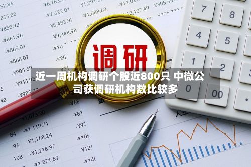近一周机构调研个股近800只 中微公司获调研机构数比较多