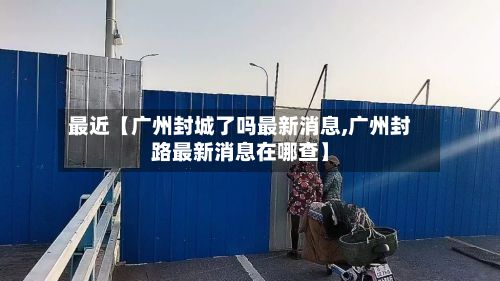 最近【广州封城了吗最新消息,广州封路最新消息在哪查】
