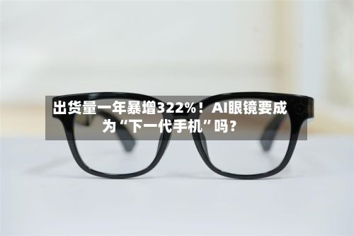出货量一年暴增322%！AI眼镜要成为“下一代手机	”吗？-第2张图片