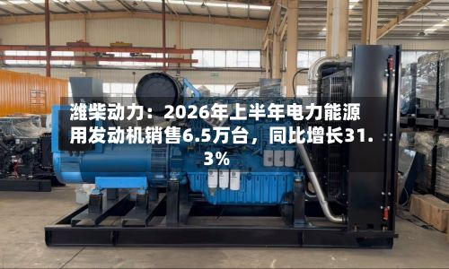 潍柴动力：2026年上半年电力能源用发动机销售6.5万台，同比增长31.3%-第2张图片