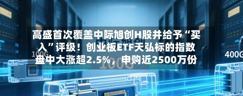 高盛首次覆盖中际旭创H股并给予“买入”评级!创业板ETF天弘标的指数盘中大涨超2.5%,申购近2500万份