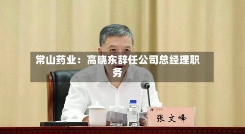 常山药业:高晓东辞任公司总经理职务