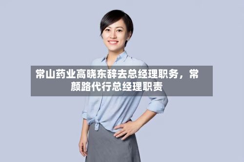 常山药业高晓东辞去总经理职务,常颜路代行总经理职责