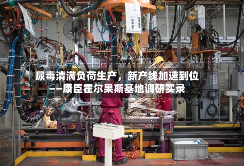 尿毒清满负荷生产，新产线加速到位——康臣霍尔果斯基地调研实录-第2张图片