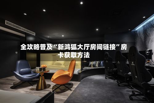 全攻略普及“新鸿狐大厅房间链接”房卡获取方法