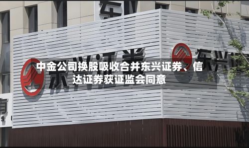 中金公司换股吸收合并东兴证券	、信达证券获证监会同意-第3张图片
