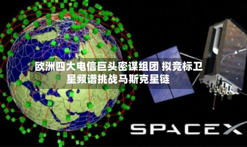 欧洲四大电信巨头密谋组团 拟竞标卫星频谱挑战马斯克星链