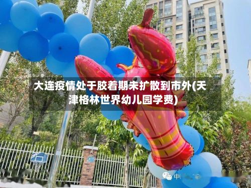 大连疫情处于胶着期未扩散到市外(天津格林世界幼儿园学费)