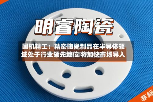 国机精工:精密陶瓷制品在半导体领域处于行业领先地位 将加快市场导入