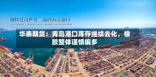 华泰期货：青岛港口库存继续去化，橡胶整体谨慎偏多-第1张图片